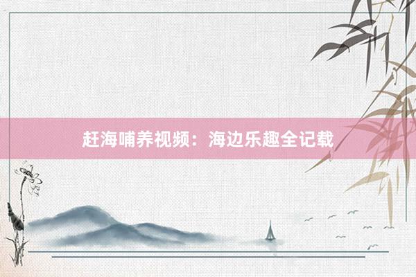 赶海哺养视频：海边乐趣全记载