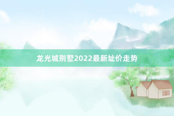 龙光城别墅2022最新址价走势